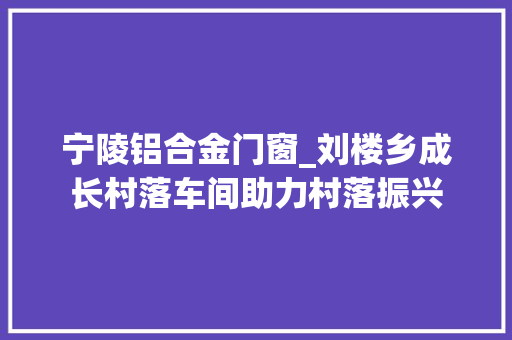 宁陵铝合金门窗_刘楼乡成长村落车间助力村落振兴 铝合金门