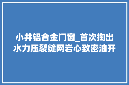 小井铝合金门窗_首次掏出水力压裂缝网岩心致密油开拓找到金钥匙