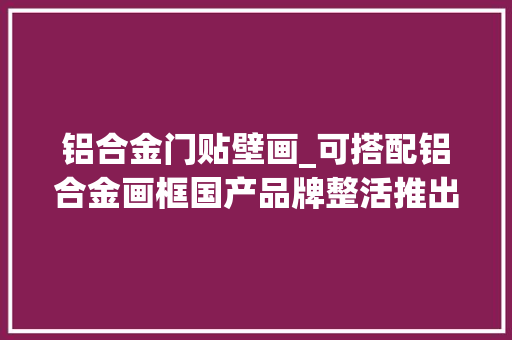 铝合金门贴壁画_可搭配铝合金画框国产品牌整活推出壁画电视最低售4299元 折叠门
