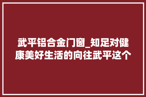 武平铝合金门窗_知足对健康美好生活的向往武平这个为平易近办实事项目9月落成