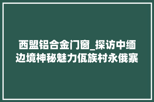 西盟铝合金门窗_探访中缅边境神秘魅力佤族村永俄寨