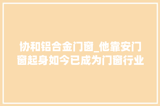 协和铝合金门窗_他靠安门窗起身如今已成为门窗行业的领头羊