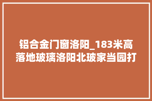 铝合金门窗洛阳_183米高落地玻璃洛阳北玻家当园打造全球营销中央
