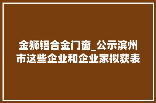 金狮铝合金门窗_公示滨州市这些企业和企业家拟获表彰附名单