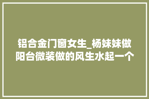铝合金门窗女生_杨妹妹做阳台微装做的风生水起一个女人干好了汉子都头疼的事。