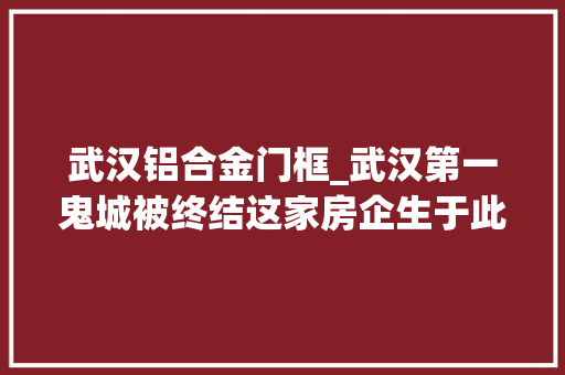 武汉铝合金门框_武汉第一鬼城被终结这家房企生于此又去世于此到底发生了什么