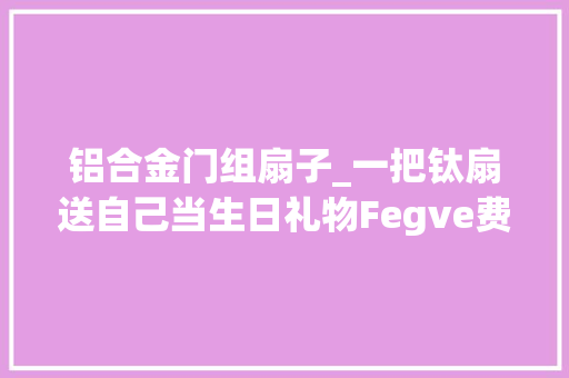 铝合金门组扇子_一把钛扇送自己当生日礼物Fegve费戈麒麟全钛合金折扇分享