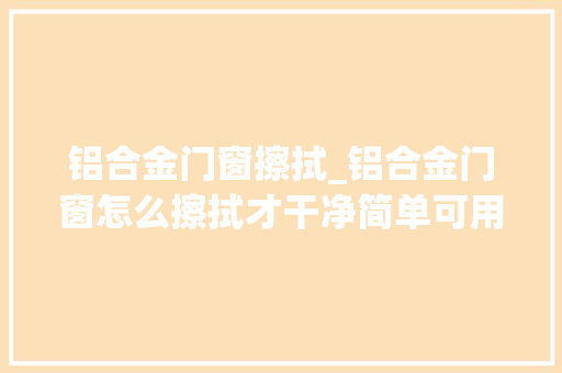 铝合金门窗擦拭_铝合金门窗怎么擦拭才干净简单可用这个方法