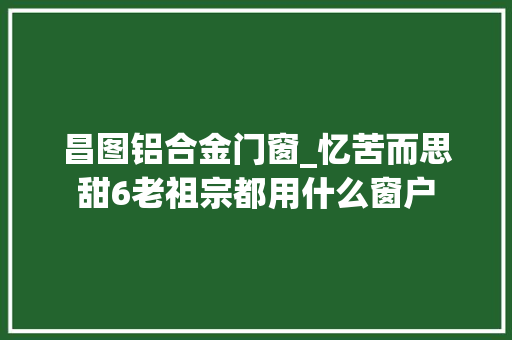 昌图铝合金门窗_忆苦而思甜6老祖宗都用什么窗户 铝合金门