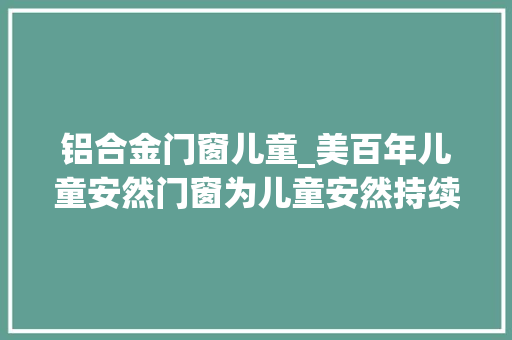 铝合金门窗儿童_美百年儿童安然门窗为儿童安然持续发声 折叠门