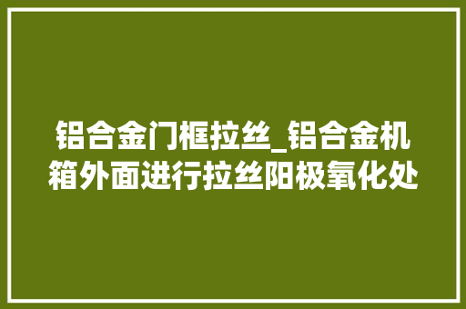 铝合金门框拉丝_铝合金机箱外面进行拉丝阳极氧化处理究竟好不好
