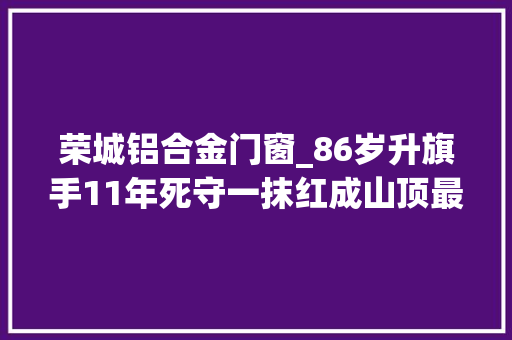 荣城铝合金门窗_86岁升旗手11年死守一抹红成山顶最美标志