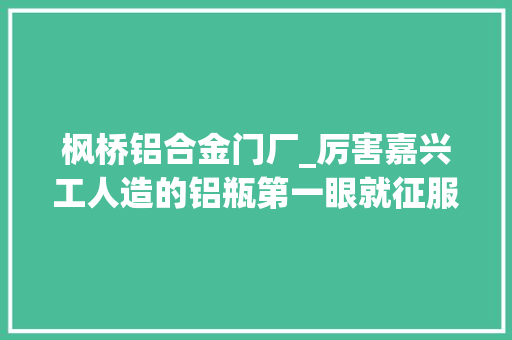 枫桥铝合金门厂_厉害嘉兴工人造的铝瓶第一眼就征服了巴菲特公司