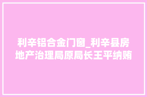 利辛铝合金门窗_利辛县房地产治理局原局长王平纳贿23万元一审获刑三年三个月 防火门