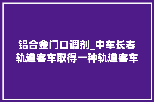 铝合金门口调剂_中车长春轨道客车取得一种轨道客车铝合金车体门口仰焊赞助装配专利有效缓解手臂疲乏不稳