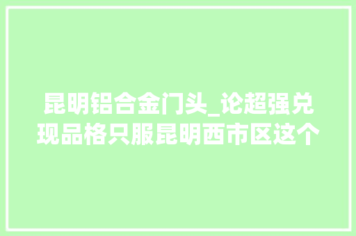 昆明铝合金门头_论超强兑现品格只服昆明西市区这个现象级红盘