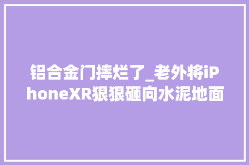 铝合金门摔烂了_老外将iPhoneXR狠狠砸向水泥地面结果玻璃机身摔得稀碎