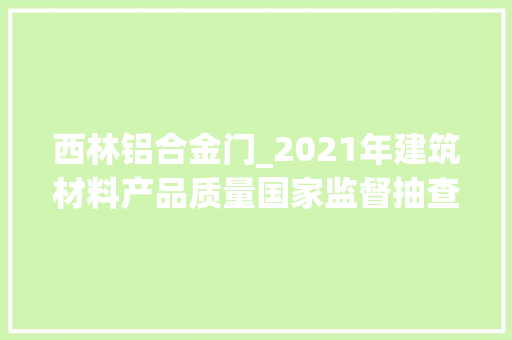 西林铝合金门_2021年建筑材料产品质量国家监督抽查情况传递