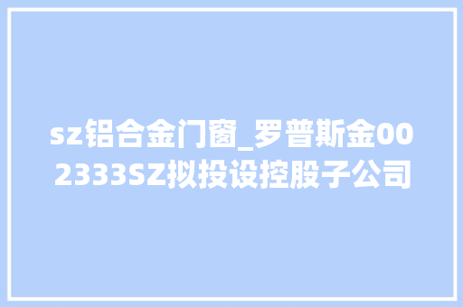 sz铝合金门窗_罗普斯金002333SZ拟投设控股子公司罗普好房开拓铝合金系统门窗市场