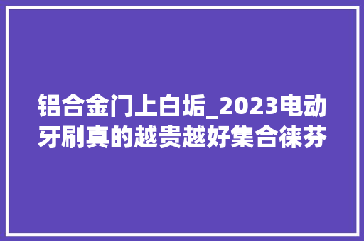 铝合金门上白垢_2023电动牙刷真的越贵越好集合徕芬飞利浦欧乐B多维度测评
