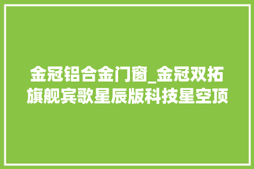 金冠铝合金门窗_金冠双拓旗舰宾歌星辰版科技星空顶内饰文雅
