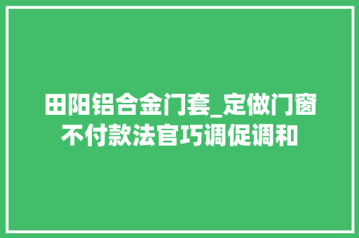 田阳铝合金门套_定做门窗不付款法官巧调促调和