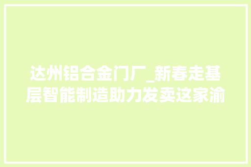 达州铝合金门厂_新春走基层智能制造助力发卖这家渝企一月订单量同比增长200以上