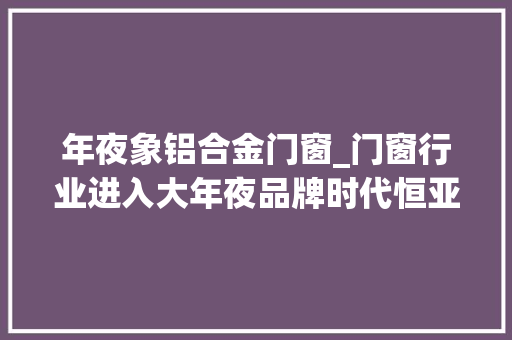 年夜象铝合金门窗_门窗行业进入大年夜品牌时代恒亚集团大年夜象起舞性价兼优利好用户 滑动门