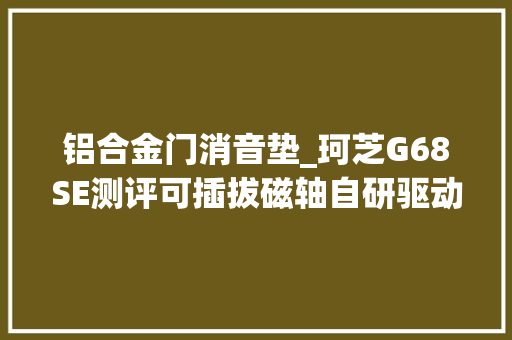 铝合金门消音垫_珂芝G68SE测评可插拔磁轴自研驱动可塑性强小巧玲珑战力猛
