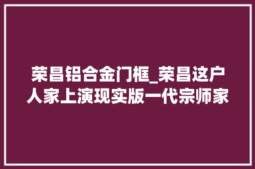 荣昌铝合金门框_荣昌这户人家上演现实版一代宗师家传缠丝拳源自武当 复合门
