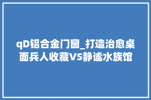 qD铝合金门窗_打造治愈桌面兵人收藏VS静谧水族馆这操作绝了