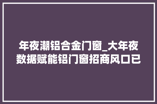 年夜潮铝合金门窗_大年夜数据赋能铝门窗招商风口已经到来