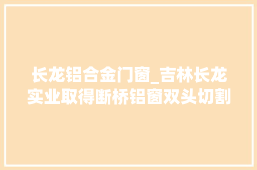 长龙铝合金门窗_吉林长龙实业取得断桥铝窗双头切割锯用固定装配专利担保铝材切割时不出现移位