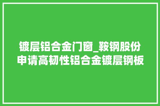 镀层铝合金门窗_鞍钢股份申请高韧性铝合金镀层钢板及其制备方法专利镀层钢板具备极好的耐腐蚀机能