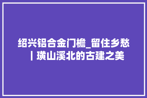 绍兴铝合金门檐_留住乡愁｜璜山溪北的古建之美