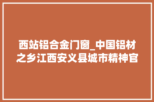 西站铝合金门窗_中国铝材之乡江西安义县城市精神官宣崇安重义敢为人先