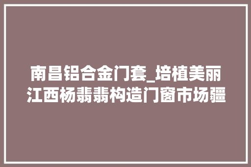南昌铝合金门套_培植美丽江西杨翡翡构造门窗市场疆土