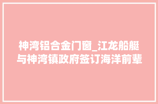 神湾铝合金门窗_江龙船艇与神湾镇政府签订海洋前辈船艇智能制造项目投资合作协议书总投资35亿元 实木门