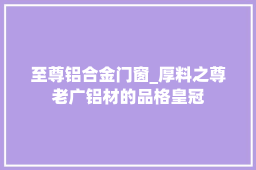 至尊铝合金门窗_厚料之尊老广铝材的品格皇冠