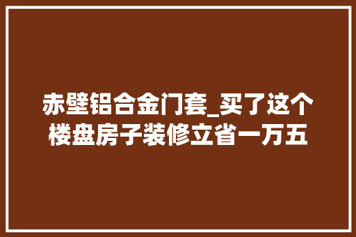 赤壁铝合金门套_买了这个楼盘房子装修立省一万五