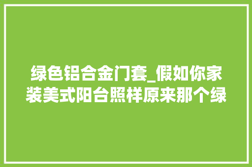 绿色铝合金门套_假如你家装美式阳台照样原来那个绿色的门框吗
