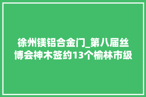 徐州镁铝合金门_第八届丝博会神木签约13个榆林市级重点项目投资总额18686亿元