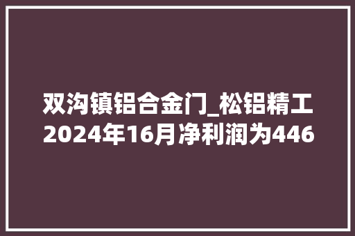 双沟镇铝合金门_松铝精工2024年16月净利润为44681万元较去年同期增长51870 铝合金门