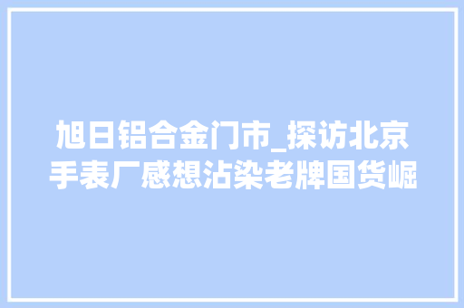 旭日铝合金门市_探访北京手表厂感想沾染老牌国货崛起的骄傲
