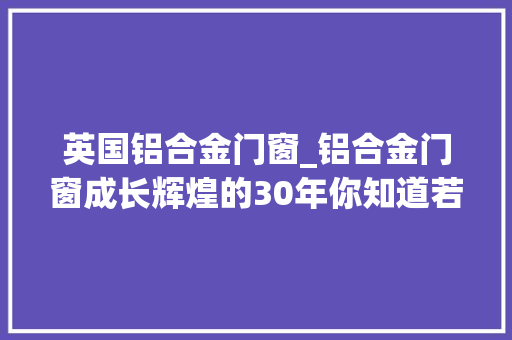 英国铝合金门窗_铝合金门窗成长辉煌的30年你知道若干