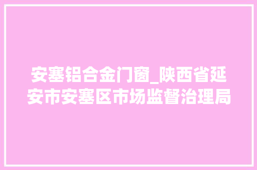 安塞铝合金门窗_陕西省延安市安塞区市场监督治理局关于59批次合格食物4批次不合格食物情况的申报2023年第9号