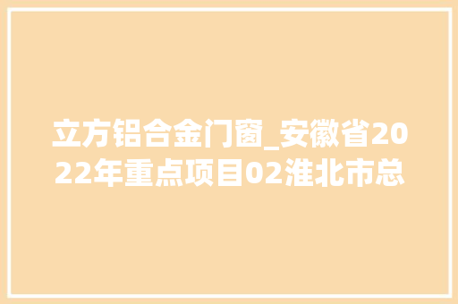 立方铝合金门窗_安徽省2022年重点项目02淮北市总投资2100亿项目简况