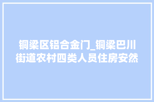 铜梁区铝合金门_铜梁巴川街道农村四类人员住房安然保障实现全覆盖