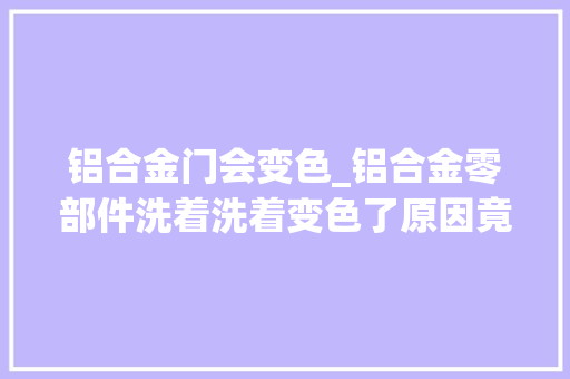 铝合金门会变色_铝合金零部件洗着洗着变色了原因竟是