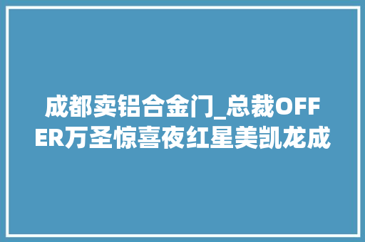 成都卖铝合金门_总裁OFFER万圣惊喜夜红星美凯龙成都至尊MALL福利送一向